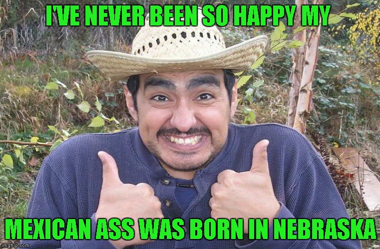 I'VE NEVER BEEN SO HAPPY MY MEXICAN ASS WAS BORN IN NEBRASKA | made w/ Imgflip meme maker