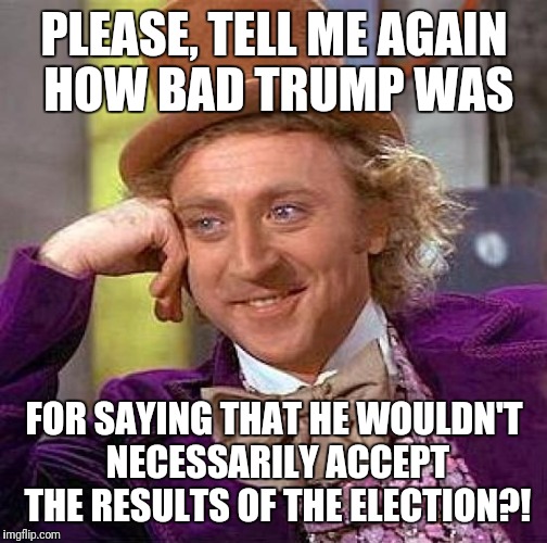 Creepy Condescending Wonka Meme | PLEASE, TELL ME AGAIN HOW BAD TRUMP WAS FOR SAYING THAT HE WOULDN'T NECESSARILY ACCEPT THE RESULTS OF THE ELECTION?! | image tagged in memes,creepy condescending wonka | made w/ Imgflip meme maker