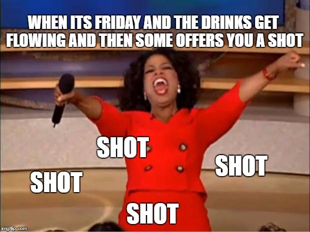 Oprah You Get A Meme | WHEN ITS FRIDAY AND THE DRINKS GET FLOWING AND THEN SOME OFFERS YOU A SHOT; SHOT; SHOT; SHOT; SHOT | image tagged in memes,oprah you get a | made w/ Imgflip meme maker