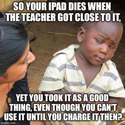 Third World Skeptical Kid Meme | SO YOUR IPAD DIES WHEN THE TEACHER GOT CLOSE TO IT, YET YOU TOOK IT AS A GOOD THING, EVEN THOUGH YOU CAN'T USE IT UNTIL YOU CHARGE IT THEN? | image tagged in memes,third world skeptical kid | made w/ Imgflip meme maker