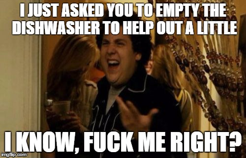 I Know Fuck Me Right Meme | I JUST ASKED YOU TO EMPTY THE DISHWASHER TO HELP OUT A LITTLE; I KNOW, FUCK ME RIGHT? | image tagged in memes,i know fuck me right | made w/ Imgflip meme maker