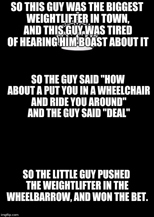 Keep Calm And Carry On Black Meme | SO THIS GUY WAS THE BIGGEST WEIGHTLIFTER IN TOWN, AND THIS GUY WAS TIRED OF HEARING HIM BOAST ABOUT IT; SO THE GUY SAID "HOW ABOUT A PUT YOU IN A WHEELCHAIR AND RIDE YOU AROUND" AND THE GUY SAID "DEAL"; SO THE LITTLE GUY PUSHED THE WEIGHTLIFTER IN THE WHEELBARROW, AND WON THE BET. | image tagged in memes,keep calm and carry on black | made w/ Imgflip meme maker