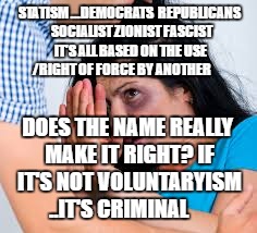 Abused | STATISM ...DEMOCRATS  REPUBLICANS  SOCIALIST ZIONIST FASCIST IT'S ALL BASED ON THE USE /RIGHT OF FORCE BY ANOTHER; DOES THE NAME REALLY MAKE IT RIGHT? IF IT'S NOT VOLUNTARYISM ..IT'S CRIMINAL | image tagged in abused | made w/ Imgflip meme maker