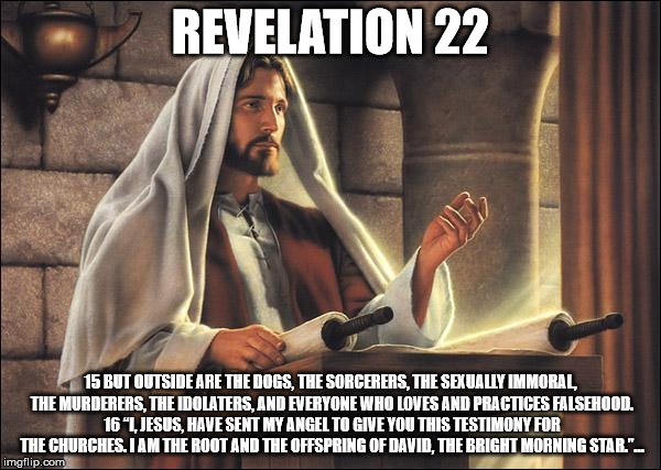 Jesus speaks! | REVELATION 22; 15 BUT OUTSIDE ARE THE DOGS, THE SORCERERS, THE SEXUALLY IMMORAL, THE MURDERERS, THE IDOLATERS, AND EVERYONE WHO LOVES AND PRACTICES FALSEHOOD. 16 “I, JESUS, HAVE SENT MY ANGEL TO GIVE YOU THIS TESTIMONY FOR THE CHURCHES. I AM THE ROOT AND THE OFFSPRING OF DAVID, THE BRIGHT MORNING STAR.”… | image tagged in jesus speaks | made w/ Imgflip meme maker