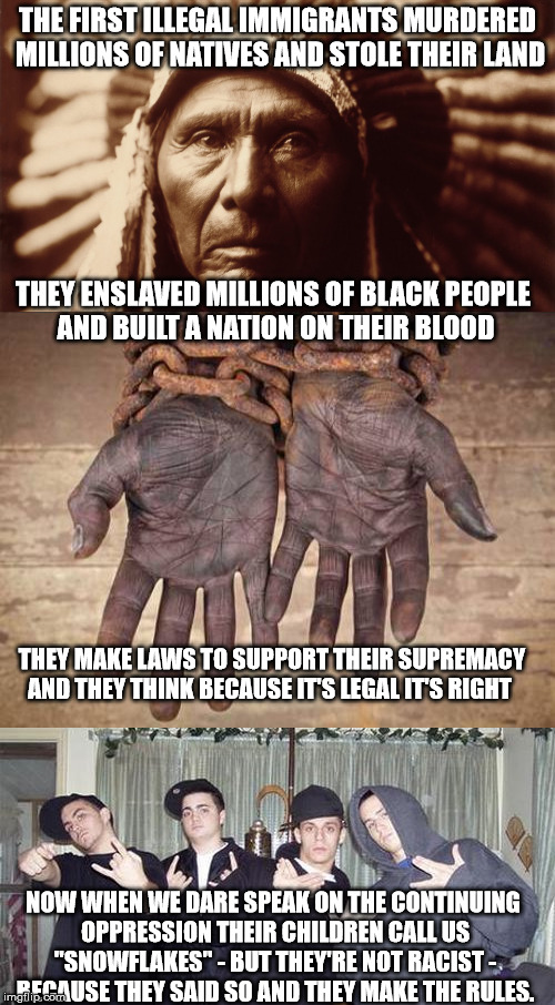 white illegal immigrants | THE FIRST ILLEGAL IMMIGRANTS MURDERED MILLIONS OF NATIVES AND STOLE THEIR LAND; THEY ENSLAVED MILLIONS OF BLACK PEOPLE AND BUILT A NATION ON THEIR BLOOD; THEY MAKE LAWS TO SUPPORT THEIR SUPREMACY AND THEY THINK BECAUSE IT'S LEGAL IT'S RIGHT; NOW WHEN WE DARE SPEAK ON THE CONTINUING OPPRESSION THEIR CHILDREN CALL US "SNOWFLAKES" - BUT THEY'RE NOT RACIST - BECAUSE THEY SAID SO AND THEY MAKE THE RULES. | image tagged in illegal immigration,hypocrisy,christians | made w/ Imgflip meme maker