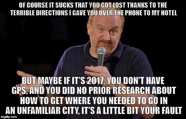 Louis ck but maybe | OF COURSE IT SUCKS THAT YOU GOT LOST THANKS TO THE TERRIBLE DIRECTIONS I GAVE YOU OVER THE PHONE TO MY HOTEL; BUT MAYBE IF IT'S 2017, YOU DON'T HAVE GPS, AND YOU DID NO PRIOR RESEARCH ABOUT HOW TO GET WHERE YOU NEEDED TO GO IN AN UNFAMILIAR CITY, IT'S A LITTLE BIT YOUR FAULT | image tagged in louis ck but maybe,AdviceAnimals | made w/ Imgflip meme maker