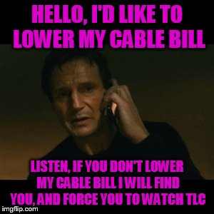 Liam Neeson Taken Meme | HELLO, I'D LIKE TO LOWER MY CABLE BILL; LISTEN, IF YOU DON'T LOWER MY CABLE BILL I WILL FIND YOU, AND FORCE YOU TO WATCH TLC | image tagged in memes,liam neeson taken | made w/ Imgflip meme maker