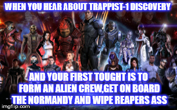 trappist-1 effect | WHEN YOU HEAR ABOUT TRAPPIST-1 DISCOVERY; AND YOUR FIRST TOUGHT IS TO FORM AN ALIEN CREW,GET ON BOARD THE NORMANDY AND WIPE REAPERS ASS | image tagged in mass effect,trappist-1 | made w/ Imgflip meme maker