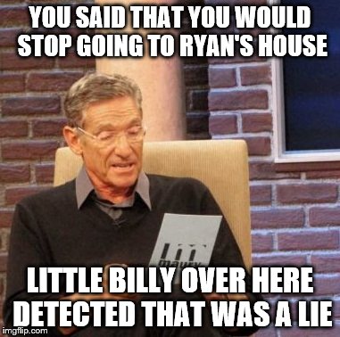 Maury Lie Detector Meme | YOU SAID THAT YOU WOULD STOP GOING TO RYAN'S HOUSE; LITTLE BILLY OVER HERE DETECTED THAT WAS A LIE | image tagged in memes,maury lie detector | made w/ Imgflip meme maker