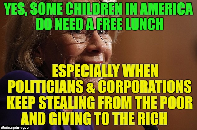 devos | YES, SOME CHILDREN IN AMERICA DO NEED A FREE LUNCH; ESPECIALLY WHEN POLITICIANS & CORPORATIONS KEEP STEALING FROM THE POOR AND GIVING TO THE RICH | image tagged in devos | made w/ Imgflip meme maker