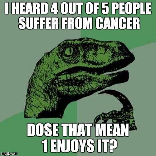 Philosoraptor | I HEARD 4 OUT OF 5 PEOPLE SUFFER FROM CANCER; DOSE THAT MEAN 1 ENJOYS IT? | image tagged in memes,philosoraptor | made w/ Imgflip meme maker