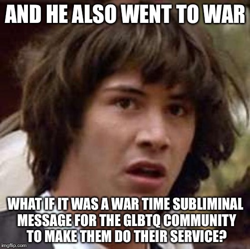 Conspiracy Keanu Meme | AND HE ALSO WENT TO WAR WHAT IF IT WAS A WAR TIME SUBLIMINAL MESSAGE FOR THE GLBTQ COMMUNITY TO MAKE THEM DO THEIR SERVICE? | image tagged in memes,conspiracy keanu | made w/ Imgflip meme maker