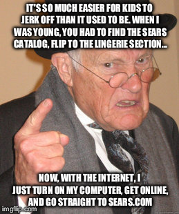 I saw someone say this on Reddit. It cracked me up, so I thought I'd share.  | IT'S SO MUCH EASIER FOR KIDS TO JERK OFF THAN IT USED TO BE. WHEN I WAS YOUNG, YOU HAD TO FIND THE SEARS CATALOG, FLIP TO THE LINGERIE SECTION... NOW, WITH THE INTERNET, I JUST TURN ON MY COMPUTER, GET ONLINE, AND GO STRAIGHT TO SEARS.COM | image tagged in memes,back in my day | made w/ Imgflip meme maker