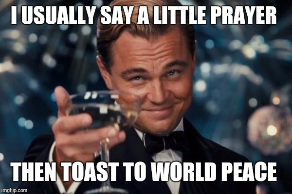 Leonardo Dicaprio Cheers Meme | I USUALLY SAY A LITTLE PRAYER THEN TOAST TO WORLD PEACE | image tagged in memes,leonardo dicaprio cheers | made w/ Imgflip meme maker