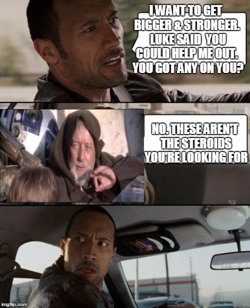 Now that's a workout plan I haven't heard in a long time. | I WANT TO GET BIGGER & STRONGER.  LUKE SAID  YOU COULD HELP ME OUT.  YOU GOT ANY ON YOU? NO. THESE AREN'T THE STEROIDS YOU'RE LOOKING FOR | image tagged in memes,the rock driving,obi wan kenobi jedi mind trick,movie quotes | made w/ Imgflip meme maker