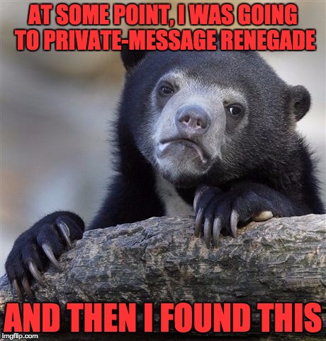 Confession Bear | AT SOME POINT, I WAS GOING TO PRIVATE-MESSAGE RENEGADE; AND THEN I FOUND THIS | image tagged in memes,confession bear | made w/ Imgflip meme maker