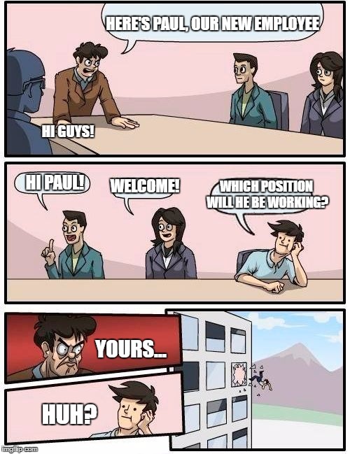 Boardroom Meeting Suggestion Meme | HERE'S PAUL, OUR NEW EMPLOYEE; HI GUYS! WHICH POSITION WILL HE BE WORKING? WELCOME! HI PAUL! YOURS... HUH? | image tagged in memes,boardroom meeting suggestion | made w/ Imgflip meme maker