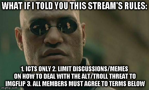 Matrix Morpheus |  WHAT IF I TOLD YOU THIS STREAM'S RULES:; 1. ICTS ONLY 2. LIMIT DISCUSSIONS/MEMES ON HOW TO DEAL WITH THE ALT/TROLL THREAT TO IMGFLIP 3. ALL MEMBERS MUST AGREE TO TERMS BELOW | image tagged in memes,matrix morpheus | made w/ Imgflip meme maker