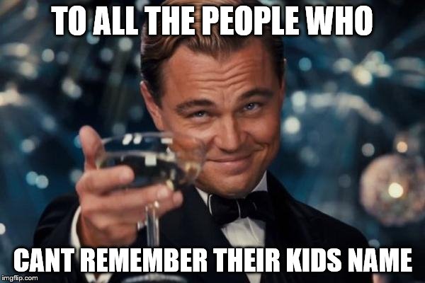 Leonardo Dicaprio Cheers | TO ALL THE PEOPLE WHO; CANT REMEMBER THEIR KIDS NAME | image tagged in memes,leonardo dicaprio cheers | made w/ Imgflip meme maker
