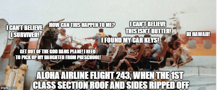 Aloha Airline Flight 243, how I thought what the chatter was about. | HOW CAN THIS HAPPEN TO ME? I CAN'T BELIEVE THIS ISN'T BUTTER! I CAN'T BELIEVE I SURVIVED! HI HAWAII! I FOUND MY CAR KEYS! GET OUT OF THE GOD DANG PLANE! I NEED TO PICK UP MY DAUGHTER FROM PRESCHOOL! ALOHA AIRLINE FLIGHT 243, WHEN THE 1ST CLASS SECTION ROOF AND SIDES RIPPED OFF | image tagged in plane,aloha airline,crash,hawaii,boeing 737 | made w/ Imgflip meme maker