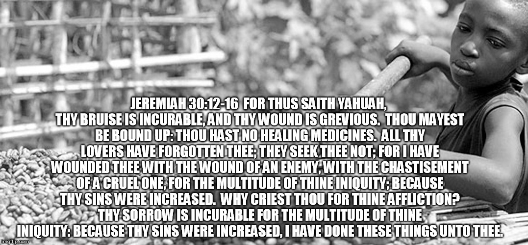 JEREMIAH 30:12-16

FOR THUS SAITH YAHUAH, THY BRUISE IS INCURABLE, AND THY WOUND IS GREVIOUS.
 THOU MAYEST BE BOUND UP: THOU HAST NO HEALING MEDICINES.
 ALL THY LOVERS HAVE FORGOTTEN THEE; THEY SEEK THEE NOT; FOR I HAVE WOUNDED THEE WITH THE WOUND OF AN ENEMY, WITH THE CHASTISEMENT OF A CRUEL ONE, FOR THE MULTITUDE OF THINE INIQUITY; BECAUSE THY SINS WERE INCREASED.
 WHY CRIEST THOU FOR THINE AFFLICTION? THY SORROW IS INCURABLE FOR THE MULTITUDE OF THINE INIQUITY: BECAUSE THY SINS WERE INCREASED, I HAVE DONE THESE THINGS UNTO THEE. | image tagged in jeremiah,tanakh,old testament,yahuah,israel,hebrew israelites | made w/ Imgflip meme maker