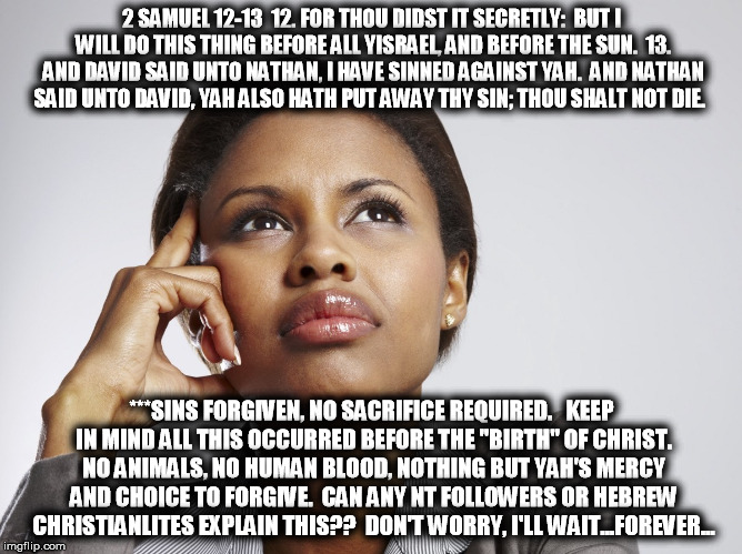 2 SAMUEL 12-13

12. FOR THOU DIDST IT SECRETLY:  BUT I WILL DO THIS THING BEFORE ALL YISRAEL, AND BEFORE THE SUN.

13. AND DAVID SAID UNTO NATHAN, I HAVE SINNED AGAINST YAH.  AND NATHAN SAID UNTO DAVID, YAH ALSO HATH PUT AWAY THY SIN; THOU SHALT NOT DIE. ***SINS FORGIVEN, NO SACRIFICE REQUIRED.   KEEP IN MIND ALL THIS OCCURRED BEFORE THE "BIRTH" OF CHRIST. NO ANIMALS, NO HUMAN BLOOD, NOTHING BUT YAH'S MERCY AND CHOICE TO FORGIVE.  CAN ANY NT FOLLOWERS OR HEBREW CHRISTIANLITES EXPLAIN THIS??  DON'T WORRY, I'LL WAIT...FOREVER... | image tagged in truth,jesus,yahusha,yeshua,lie,christian | made w/ Imgflip meme maker