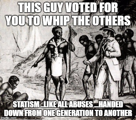 Slaves | THIS GUY VOTED FOR YOU TO WHIP THE OTHERS; STATISM ..LIKE ALL ABUSES ...HANDED DOWN FROM ONE GENERATION TO ANOTHER | image tagged in slaves | made w/ Imgflip meme maker