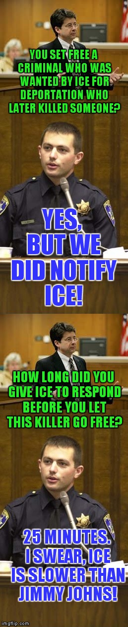 Sad but true story in Denver that's making national news. | YOU SET FREE A CRIMINAL WHO WAS WANTED BY ICE FOR DEPORTATION WHO LATER KILLED SOMEONE? YES, BUT WE DID NOTIFY ICE! HOW LONG DID YOU GIVE ICE TO RESPOND BEFORE YOU LET THIS KILLER GO FREE? 25 MINUTES. I SWEAR, ICE IS SLOWER THAN JIMMY JOHNS! | image tagged in lawyer and cop testifying,denver,sheriff,ice,immigration,deportation | made w/ Imgflip meme maker