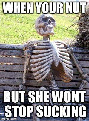 Waiting Skeleton Meme | WHEN YOUR NUT; BUT SHE WONT STOP SUCKING | image tagged in memes,waiting skeleton | made w/ Imgflip meme maker