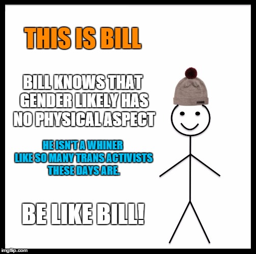 Be Like Bill Meme | THIS IS BILL; BILL KNOWS THAT GENDER LIKELY HAS NO PHYSICAL ASPECT; HE ISN'T A WHINER LIKE SO MANY TRANS ACTIVISTS THESE DAYS ARE. BE LIKE BILL! | image tagged in memes,be like bill | made w/ Imgflip meme maker