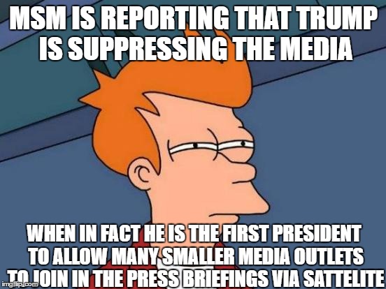 Futurama Fry doesn't listen to MSM | MSM IS REPORTING THAT TRUMP IS SUPPRESSING THE MEDIA; WHEN IN FACT HE IS THE FIRST PRESIDENT TO ALLOW MANY SMALLER MEDIA OUTLETS TO JOIN IN THE PRESS BRIEFINGS VIA SATTELITE | image tagged in memes,futurama fry,msm lies | made w/ Imgflip meme maker