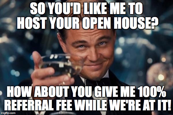 Leonardo Dicaprio Cheers Meme | SO YOU'D LIKE ME TO HOST YOUR OPEN HOUSE? HOW ABOUT YOU GIVE ME 100% REFERRAL FEE WHILE WE'RE AT IT! | image tagged in memes,leonardo dicaprio cheers | made w/ Imgflip meme maker