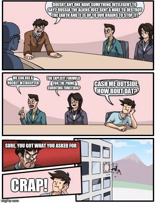 Boardroom Meeting Suggestion Meme | DOESNT ANY ONE HAVE SOMETHING INTELEGENT TO SAY? RUSSIA THE ALIENS JUST SENT A NUKE TO DESTROY THE EARTH AND IT IS UP TO OUR BRAINS TO STOP IT! THE EXPLICIT FORMULA FOR THE PRIME COUNTING FUNCTION? WE CAN USE A ROCKET INTERCEPTER; CASH ME OUTSIDE, HOW BOUT DAT? SURE. YOU GOT WHAT YOU ASKED FOR; CRAP! | image tagged in memes,boardroom meeting suggestion | made w/ Imgflip meme maker