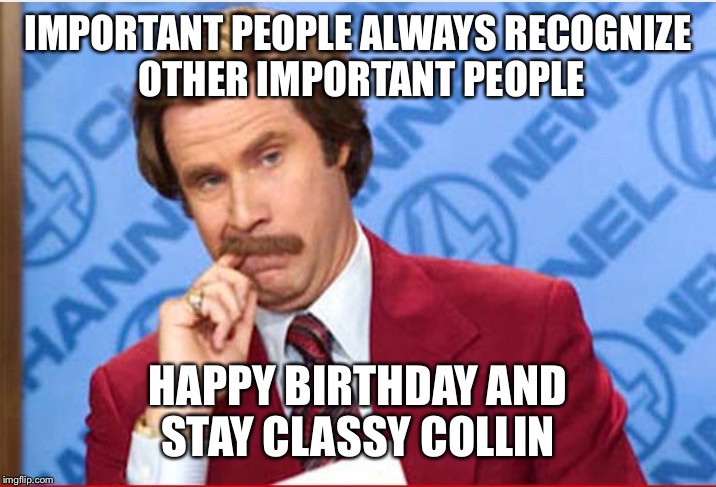 Ron Burgundy  | IMPORTANT PEOPLE ALWAYS RECOGNIZE OTHER IMPORTANT PEOPLE; HAPPY BIRTHDAY AND STAY CLASSY COLLIN | image tagged in ron burgundy | made w/ Imgflip meme maker