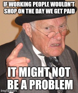 Back In My Day Meme | IF WORKING PEOPLE WOULDN'T SHOP ON THE DAY WE GET PAID IT MIGHT NOT BE A PROBLEM | image tagged in memes,back in my day | made w/ Imgflip meme maker