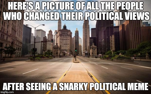 Empty Streets | HERE'S A PICTURE OF ALL THE PEOPLE WHO CHANGED THEIR POLITICAL VIEWS; AFTER SEEING A SNARKY POLITICAL MEME | image tagged in empty streets | made w/ Imgflip meme maker