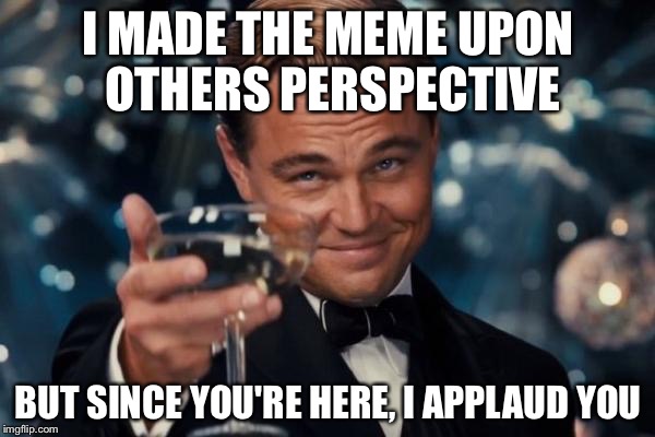 Leonardo Dicaprio Cheers Meme | I MADE THE MEME UPON OTHERS PERSPECTIVE BUT SINCE YOU'RE HERE, I APPLAUD YOU | image tagged in memes,leonardo dicaprio cheers | made w/ Imgflip meme maker