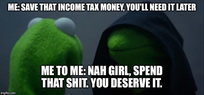Evil Kermit | ME: SAVE THAT INCOME TAX MONEY, YOU'LL NEED IT LATER; ME TO ME: NAH GIRL, SPEND THAT SHIT. YOU DESERVE IT. | image tagged in evil kermit | made w/ Imgflip meme maker