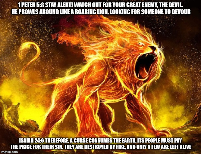 Your enemy a curse. | 1 PETER 5:8 STAY ALERT! WATCH OUT FOR YOUR GREAT ENEMY, THE DEVIL. HE PROWLS AROUND LIKE A ROARING LION, LOOKING FOR SOMEONE TO DEVOUR; ISAIAH 24:6 THEREFORE, A CURSE CONSUMES THE EARTH. ITS PEOPLE MUST PAY THE PRICE FOR THEIR SIN. THEY ARE DESTROYED BY FIRE, AND ONLY A FEW ARE LEFT ALIVE | image tagged in your enemy a curse,satan,the devil,lion,fire,judeo christianism | made w/ Imgflip meme maker