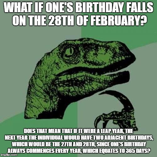 Philosoraptor | WHAT IF ONE'S BIRTHDAY FALLS ON THE 28TH OF FEBRUARY? DOES THAT MEAN THAT IF IT WERE A LEAP YEAR, THE NEXT YEAR THE INDIVIDUAL WOULD HAVE TWO ADJACENT BIRTHDAYS, WHICH WOULD BE THE 27TH AND 28TH, SINCE ONE'S BIRTHDAY ALWAYS COMMENCES EVERY YEAR, WHICH EQUATES TO 365 DAYS? | image tagged in memes,philosoraptor | made w/ Imgflip meme maker