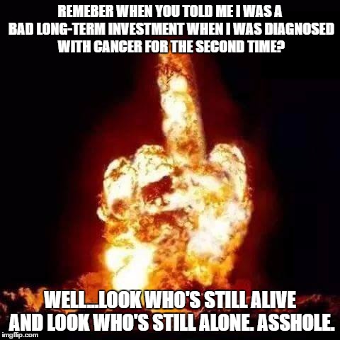 fuck you | REMEBER WHEN YOU TOLD ME I WAS A BAD LONG-TERM INVESTMENT WHEN I WAS DIAGNOSED WITH CANCER FOR THE SECOND TIME? WELL...LOOK WHO'S STILL ALIVE AND LOOK WHO'S STILL ALONE. ASSHOLE. | image tagged in fuck you | made w/ Imgflip meme maker