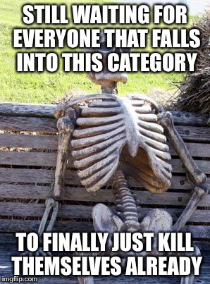 Waiting Skeleton Meme | STILL WAITING FOR EVERYONE THAT FALLS INTO THIS CATEGORY TO FINALLY JUST KILL THEMSELVES ALREADY | image tagged in memes,waiting skeleton | made w/ Imgflip meme maker
