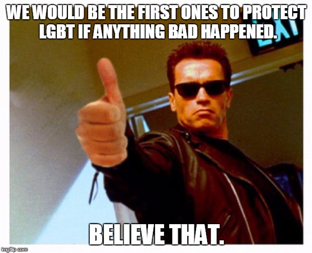 terminator thumb | WE WOULD BE THE FIRST ONES TO PROTECT LGBT IF ANYTHING BAD HAPPENED. BELIEVE THAT. | image tagged in terminator thumb | made w/ Imgflip meme maker