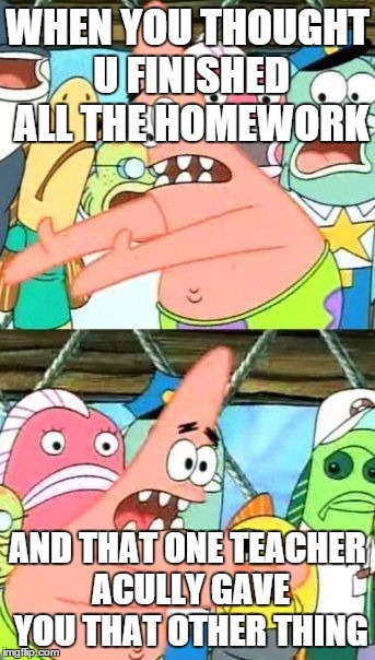 Put It Somewhere Else Patrick Meme | WHEN YOU THOUGHT U FINISHED ALL THE HOMEWORK; AND THAT ONE TEACHER ACULLY GAVE YOU THAT OTHER THING | image tagged in memes,put it somewhere else patrick | made w/ Imgflip meme maker