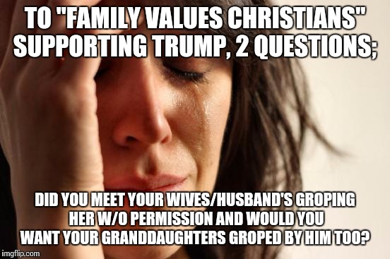First World Problems Meme | TO "FAMILY VALUES CHRISTIANS" SUPPORTING TRUMP, 2 QUESTIONS;; DID YOU MEET YOUR WIVES/HUSBAND'S GROPING HER W/O PERMISSION AND WOULD YOU WANT YOUR GRANDDAUGHTERS GROPED BY HIM TOO? | image tagged in memes,first world problems | made w/ Imgflip meme maker