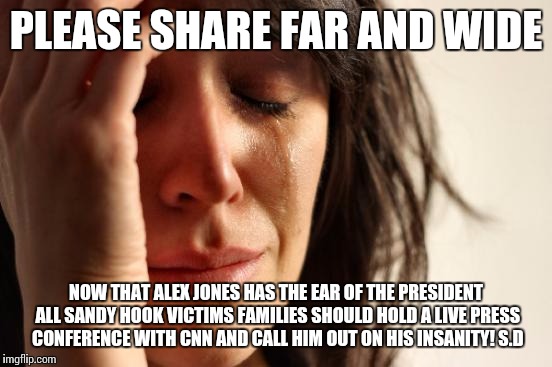 First World Problems Meme | PLEASE SHARE FAR AND WIDE; NOW THAT ALEX JONES HAS THE EAR OF THE PRESIDENT ALL SANDY HOOK VICTIMS FAMILIES SHOULD HOLD A LIVE PRESS CONFERENCE WITH CNN AND CALL HIM OUT ON HIS INSANITY!
S.D | image tagged in memes,first world problems | made w/ Imgflip meme maker