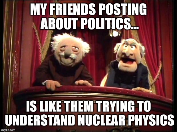 Statler and Waldorf | MY FRIENDS POSTING ABOUT POLITICS... IS LIKE THEM TRYING TO UNDERSTAND NUCLEAR PHYSICS | image tagged in statler and waldorf | made w/ Imgflip meme maker
