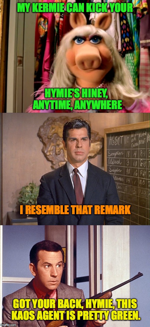 Miss Piggy vs Maxwell Smart | MY KERMIE CAN KICK YOUR; HYMIE'S HINEY, ANYTIME, ANYWHERE; I RESEMBLE THAT REMARK; GOT YOUR BACK, HYMIE, THIS KAOS AGENT IS PRETTY GREEN. | image tagged in hymie | made w/ Imgflip meme maker