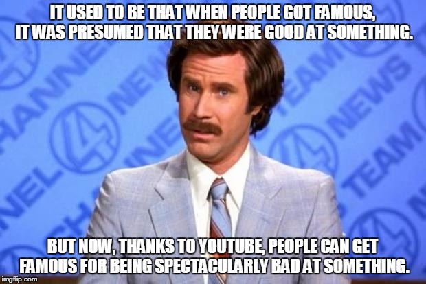 We're living in a society of celebrated idiots | IT USED TO BE THAT WHEN PEOPLE GOT FAMOUS, IT WAS PRESUMED THAT THEY WERE GOOD AT SOMETHING. BUT NOW, THANKS TO YOUTUBE, PEOPLE CAN GET FAMOUS FOR BEING SPECTACULARLY BAD AT SOMETHING. | image tagged in i'm ron burgundy,memes,ron burgundy,skills,famous,idiots | made w/ Imgflip meme maker