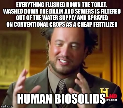 Ancient Aliens Meme | EVERYTHING FLUSHED DOWN THE TOILET, WASHED DOWN THE DRAIN AND SEWERS IS FILTERED OUT OF THE WATER SUPPLY AND SPRAYED ON CONVENTIONAL CROPS AS A CHEAP FERTILIZER; HUMAN BIOSOLIDS | image tagged in memes,ancient aliens | made w/ Imgflip meme maker